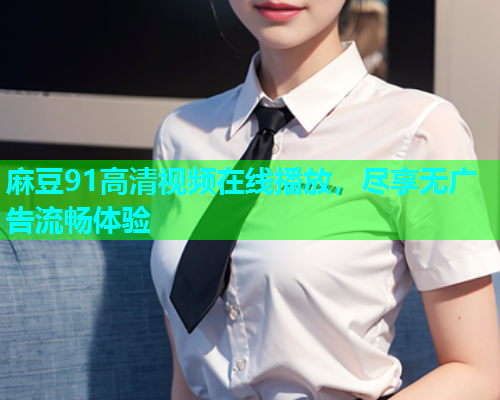 麻豆91高清视频在线播放，尽享无广告流畅体验