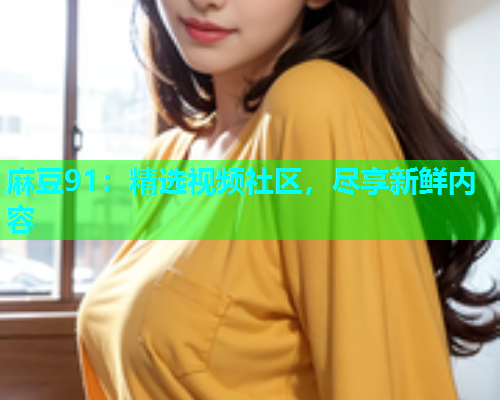 麻豆91：精选视频社区，尽享新鲜内容