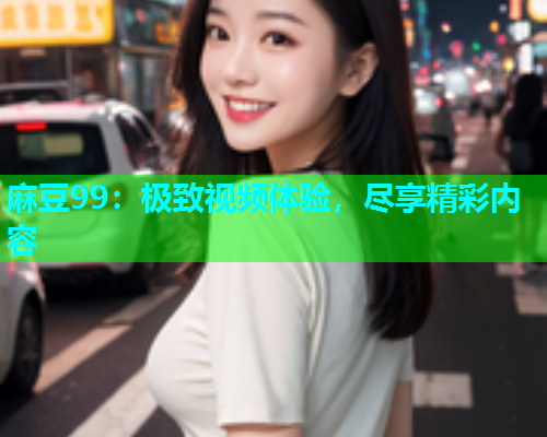麻豆99：极致视频体验，尽享精彩内容