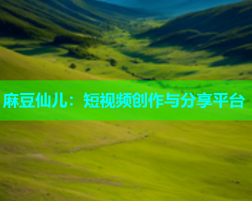 麻豆仙儿：短视频创作与分享平台