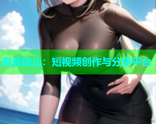麻豆仙儿：短视频创作与分享平台