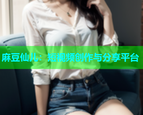 麻豆仙儿：短视频创作与分享平台