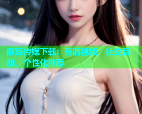 麻豆传媒下载：高清视频、社交互动、个性化推荐