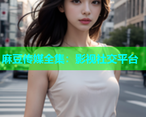 麻豆传媒全集：影视社交平台