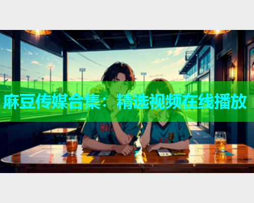 麻豆传媒合集：精选视频在线播放