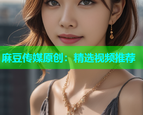 麻豆传媒原创：精选视频推荐