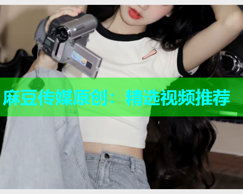麻豆传媒原创：精选视频推荐