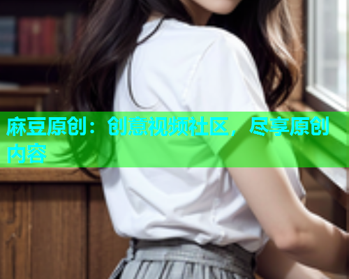 麻豆原创：创意视频社区，尽享原创内容