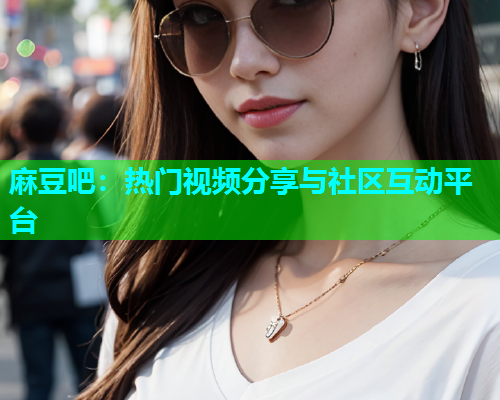 麻豆吧：热门视频分享与社区互动平台