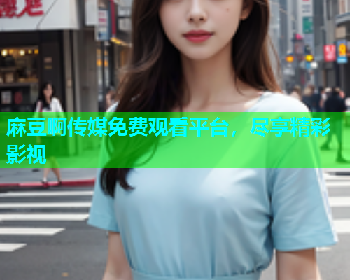 麻豆啊传媒免费观看平台，尽享精彩影视