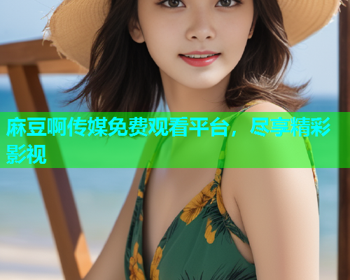麻豆啊传媒免费观看平台，尽享精彩影视
