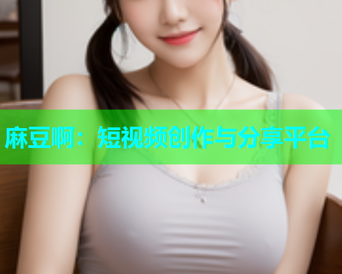 麻豆啊：短视频创作与分享平台