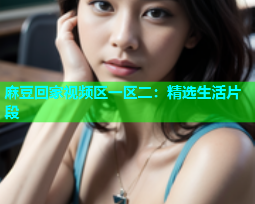 麻豆回家视频区一区二：精选生活片段