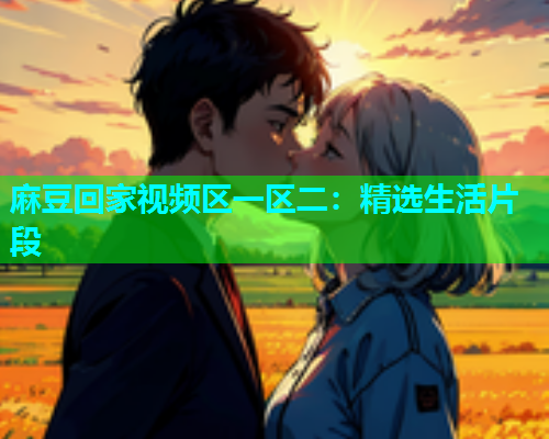 麻豆回家视频区一区二：精选生活片段