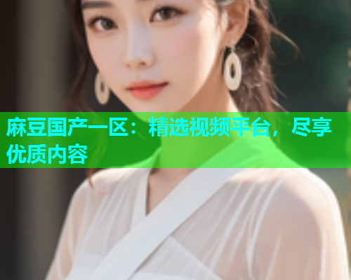 麻豆国产一区：精选视频平台，尽享优质内容