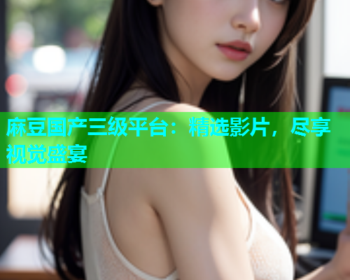 麻豆国产三级平台：精选影片，尽享视觉盛宴