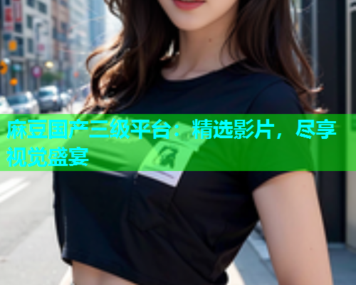 麻豆国产三级平台：精选影片，尽享视觉盛宴