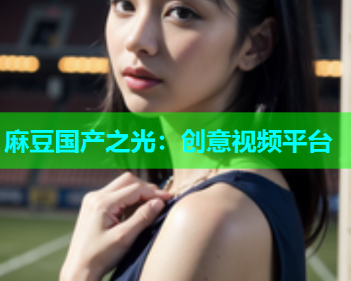 麻豆国产之光：创意视频平台