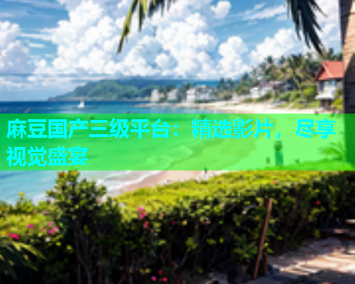 麻豆国产三级平台：精选影片，尽享视觉盛宴