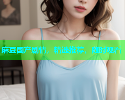 麻豆国产剧情，精选推荐，随时观看