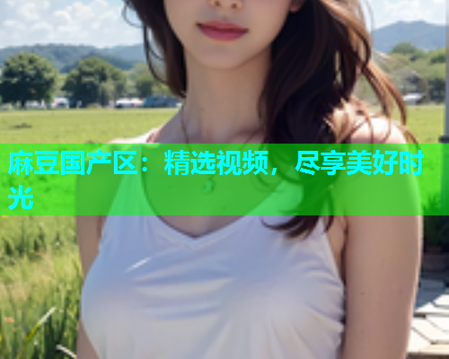 麻豆国产区：精选视频，尽享美好时光