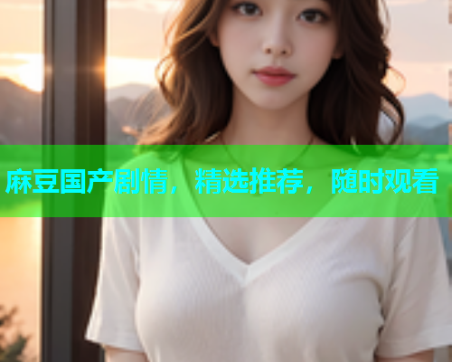 麻豆国产剧情，精选推荐，随时观看