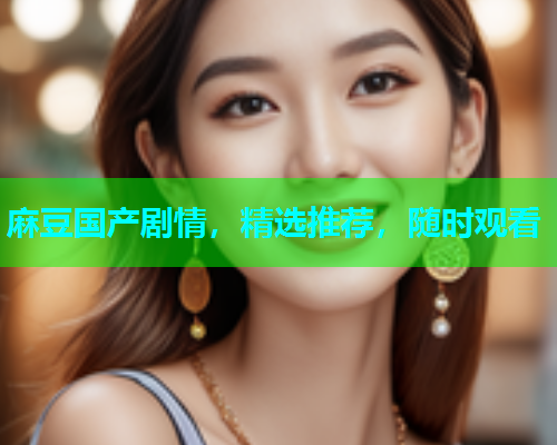 麻豆国产剧情，精选推荐，随时观看