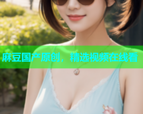 麻豆国产原创，精选视频在线看