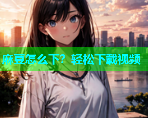 麻豆怎么下？轻松下载视频