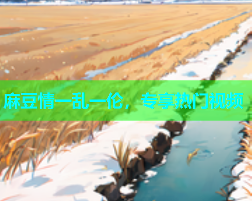 麻豆情一乱一伦，专享热门视频