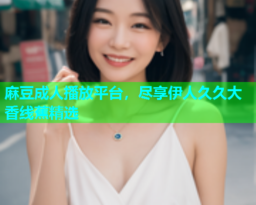 麻豆成人播放平台，尽享伊人久久大香线蕉精选