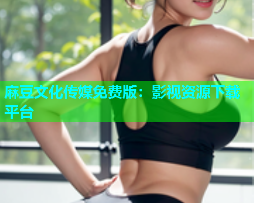 麻豆文化传媒免费版：影视资源下载平台