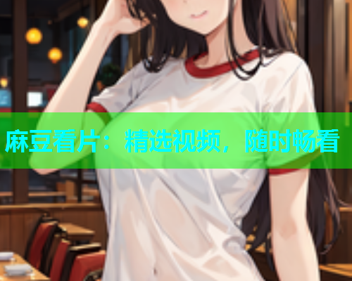 麻豆看片：精选视频，随时畅看
