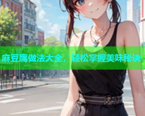 麻豆腐做法大全，轻松掌握美味秘诀