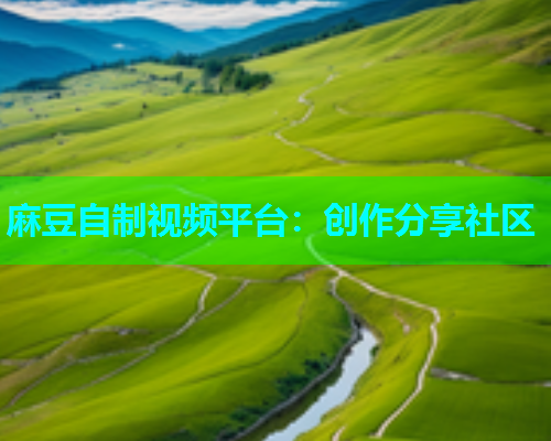 麻豆自制视频平台：创作分享社区