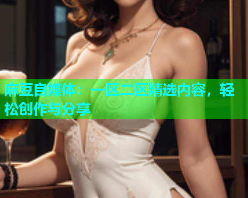 麻豆自媒体：一区二区精选内容，轻松创作与分享