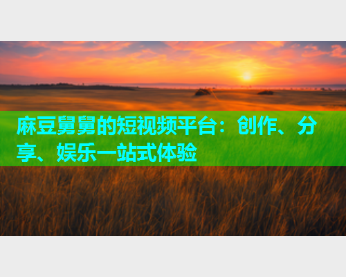 麻豆舅舅的短视频平台：创作、分享、娱乐一站式体验