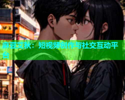 麻豆艾秋：短视频创作与社交互动平台