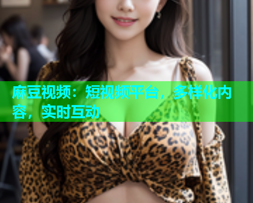 麻豆视频：短视频平台，多样化内容，实时互动