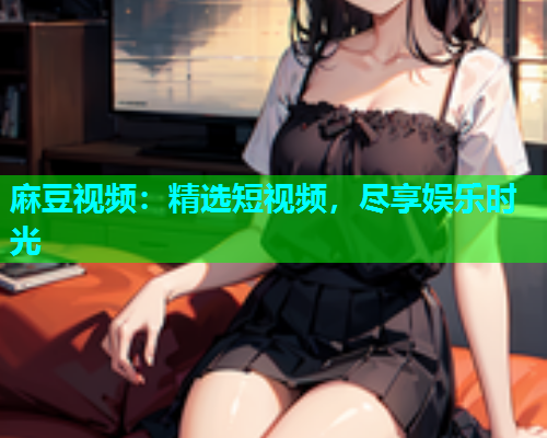 麻豆视频：精选短视频，尽享娱乐时光