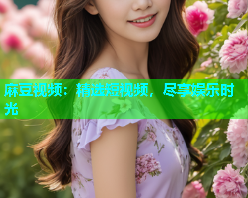 麻豆视频：精选短视频，尽享娱乐时光