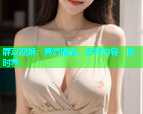 麻豆视频：高清播放，多样内容，随时看