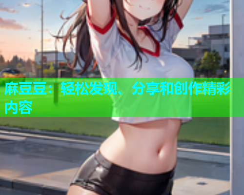 麻豆豆：轻松发现、分享和创作精彩内容