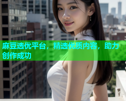 麻豆选优平台，精选优质内容，助力创作成功