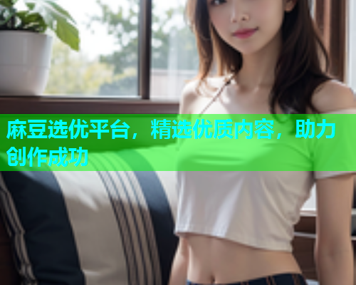 麻豆选优平台，精选优质内容，助力创作成功