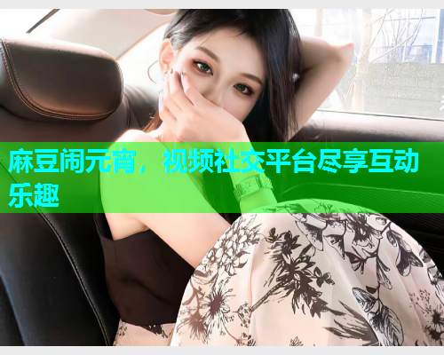 麻豆闹元宵，视频社交平台尽享互动乐趣