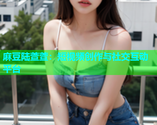 麻豆陆萱萱：短视频创作与社交互动平台
