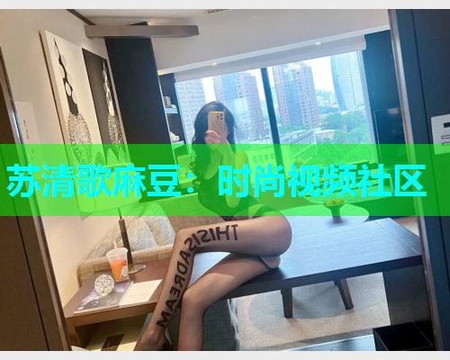 苏清歌麻豆：时尚视频社区