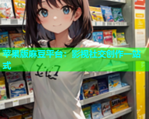 苹果版麻豆平台：影视社交创作一站式