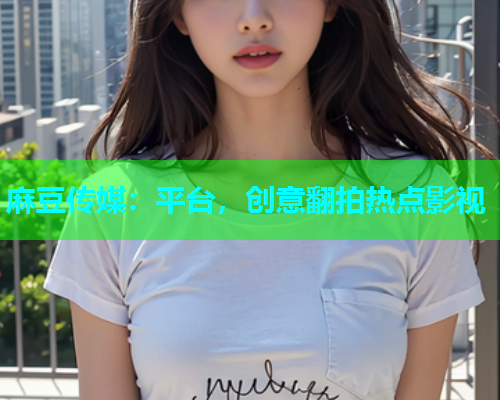 麻豆传媒：平台，创意翻拍热点影视